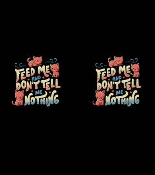 Feed me and don't tell me nothing